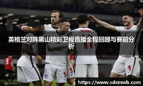 英格兰对阵黑山精彩卫视直播全程回顾与赛前分析